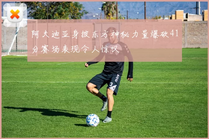 阿夫迪亚身披东方神秘力量爆砍41分赛场表现令人惊叹