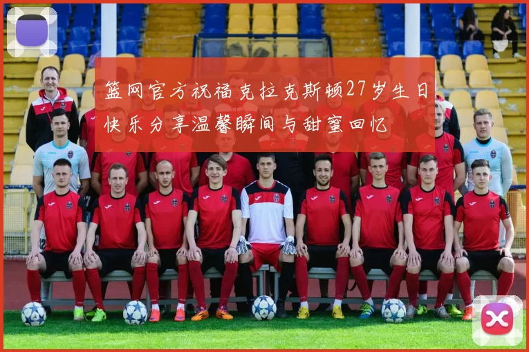 篮网官方祝福克拉克斯顿27岁生日快乐分享温馨瞬间与甜蜜回忆