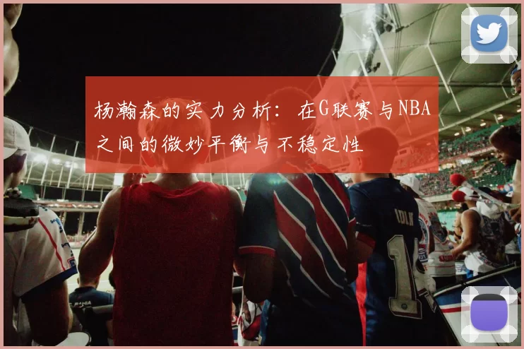杨瀚森的实力分析：在G联赛与NBA之间的微妙平衡与不稳定性