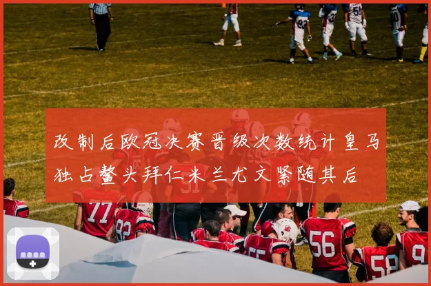 改制后欧冠决赛晋级次数统计皇马独占鳌头拜仁米兰尤文紧随其后