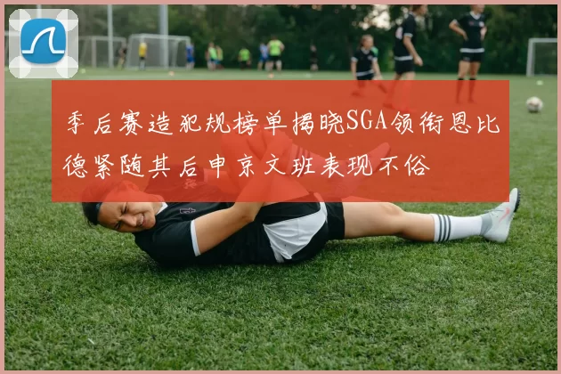 季后赛造犯规榜单揭晓SGA领衔恩比德紧随其后申京文班表现不俗