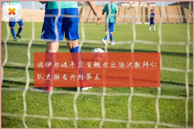 诺伊尔追平贝肯鲍尔出场次数拜仁队史排名并列第五