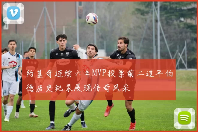 约基奇连续六年MVP投票前二追平伯德历史纪录展现传奇风采