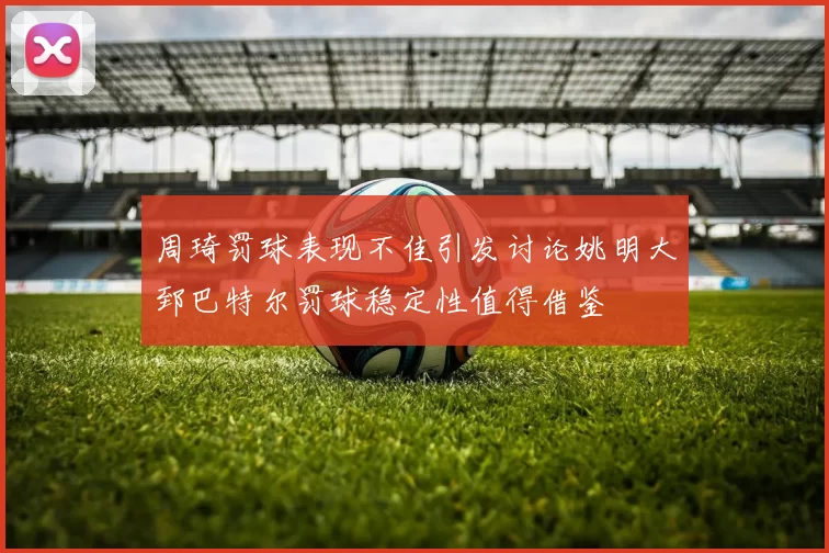 周琦罚球表现不佳引发讨论姚明大郅巴特尔罚球稳定性值得借鉴
