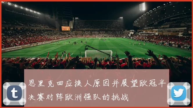 恩里克回应换人原因并展望欧冠半决赛对阵欧洲强队的挑战