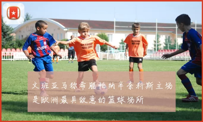 文班亚马称希腊帕纳辛奈科斯主场是欧洲最具敌意的篮球场所