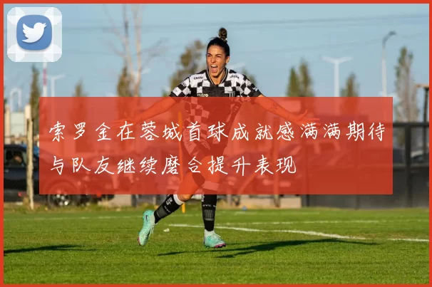 索罗金在蓉城首球成就感满满期待与队友继续磨合提升表现