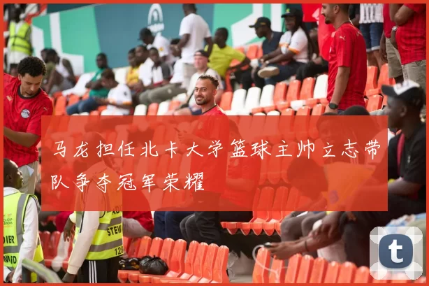 马龙担任北卡大学篮球主帅立志带队争夺冠军荣耀
