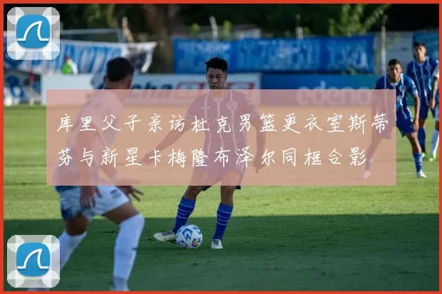 库里父子亲访杜克男篮更衣室斯蒂芬与新星卡梅隆布泽尔同框合影