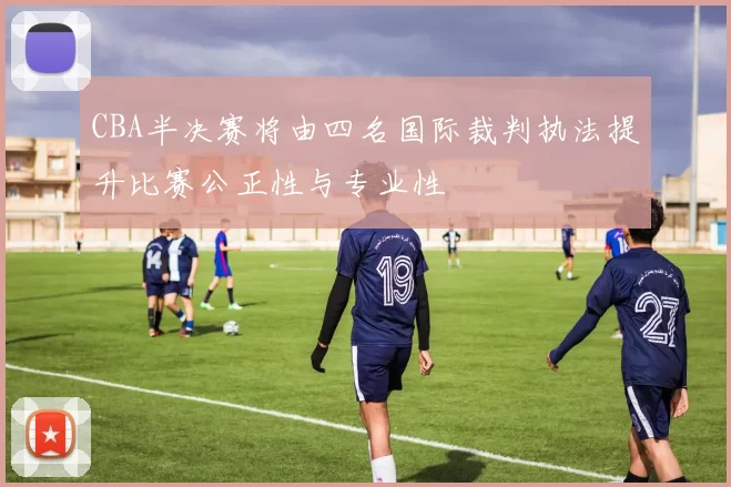 CBA半决赛将由四名国际裁判执法提升比赛公正性与专业性