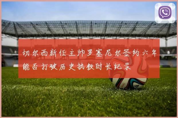 切尔西新任主帅罗塞尼尔签约六年能否打破历史执教时长纪录