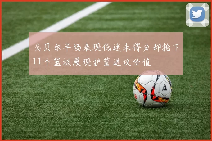 戈贝尔半场表现低迷未得分却抢下11个篮板展现护筐进攻价值
